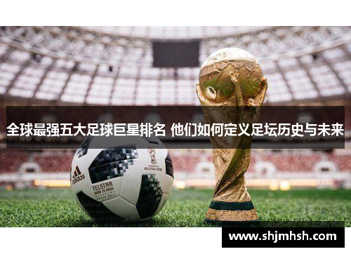 全球最强五大足球巨星排名 他们如何定义足坛历史与未来